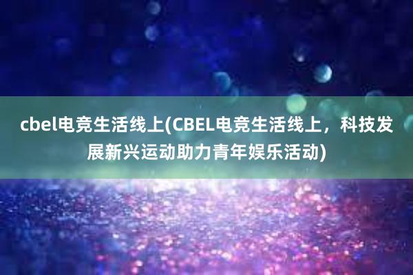 cbel电竞生活线上(CBEL电竞生活线上，科技发展新兴运动助力青年娱乐活动)