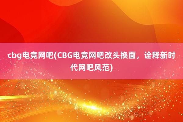 cbg电竞网吧(CBG电竞网吧改头换面，诠释新时代网吧风范)