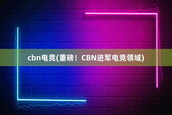 cbn电竞(重磅！CBN进军电竞领域)