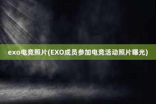 exo电竞照片(EXO成员参加电竞活动照片曝光)