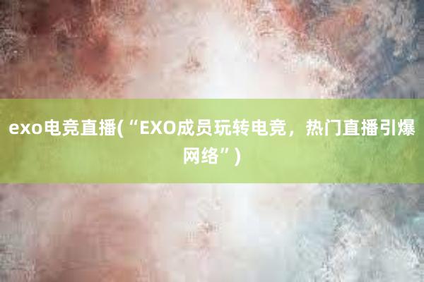 exo电竞直播(“EXO成员玩转电竞，热门直播引爆网络”)