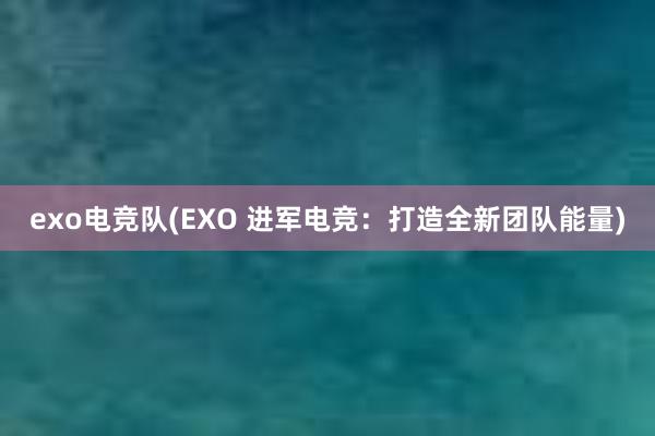 exo电竞队(EXO 进军电竞：打造全新团队能量)