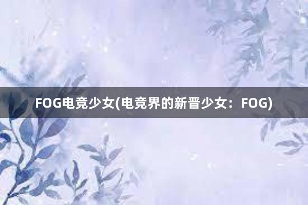 FOG电竞少女(电竞界的新晋少女：FOG)