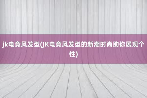 jk电竞风发型(JK电竞风发型的新潮时尚助你展现个性)