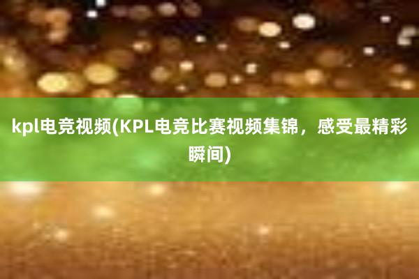 kpl电竞视频(KPL电竞比赛视频集锦，感受最精彩瞬间)