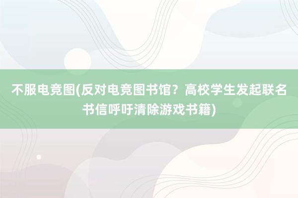 不服电竞图(反对电竞图书馆？高校学生发起联名书信呼吁清除游戏书籍)