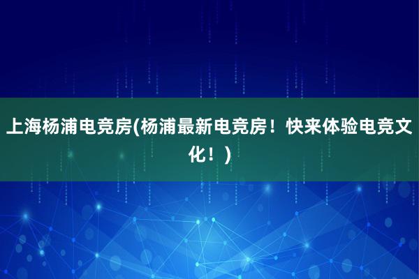 上海杨浦电竞房(杨浦最新电竞房！快来体验电竞文化！)