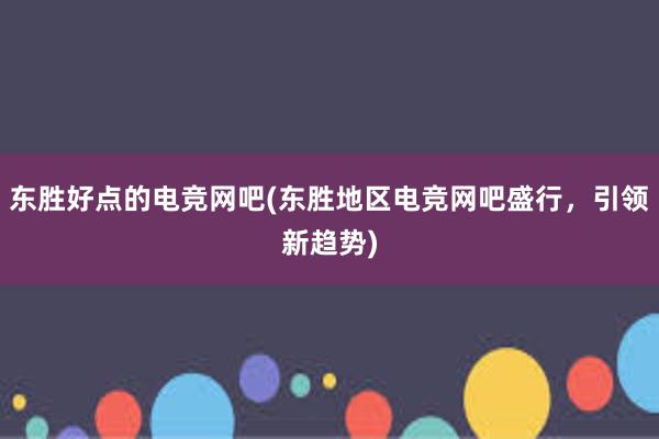 东胜好点的电竞网吧(东胜地区电竞网吧盛行，引领新趋势)