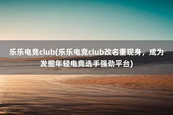 乐乐电竞club(乐乐电竞club改名重现身，成为发掘年轻电竞选手强劲平台)