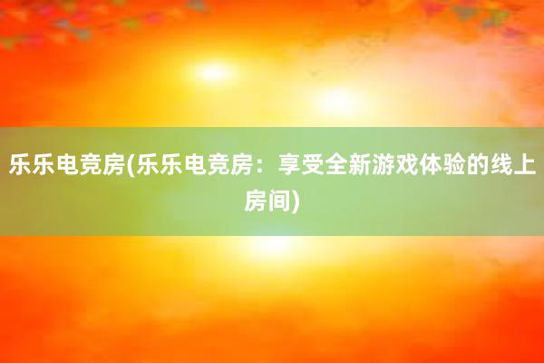 乐乐电竞房(乐乐电竞房：享受全新游戏体验的线上房间)