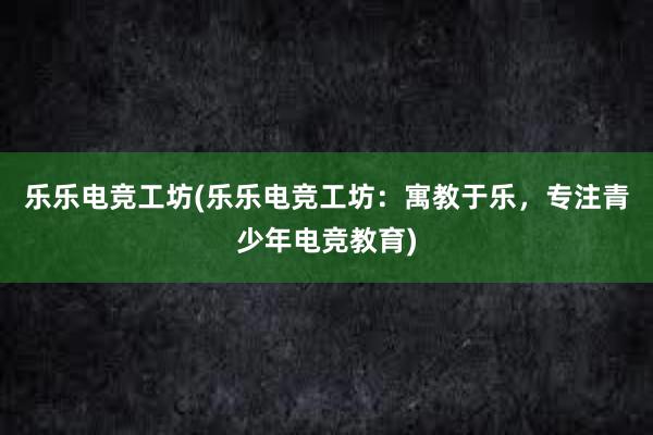 乐乐电竞工坊(乐乐电竞工坊：寓教于乐，专注青少年电竞教育)