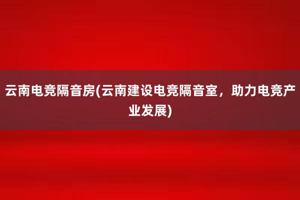 云南电竞隔音房(云南建设电竞隔音室，助力电竞产业发展)