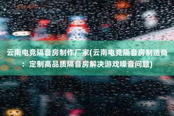 云南电竞隔音房制作厂家(云南电竞隔音房制造商：定制高品质隔音房解决游戏噪音问题)