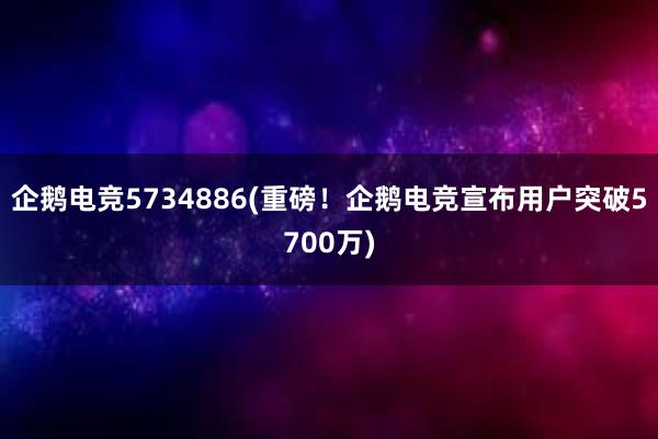 企鹅电竞5734886(重磅！企鹅电竞宣布用户突破5700万)