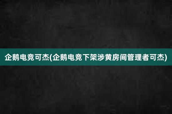 企鹅电竞可杰(企鹅电竞下架涉黄房间管理者可杰)