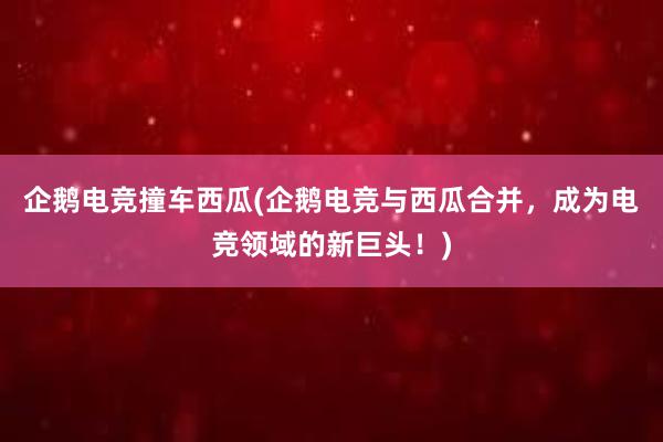 企鹅电竞撞车西瓜(企鹅电竞与西瓜合并，成为电竞领域的新巨头！)