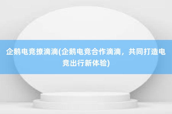 企鹅电竞撩滴滴(企鹅电竞合作滴滴，共同打造电竞出行新体验)