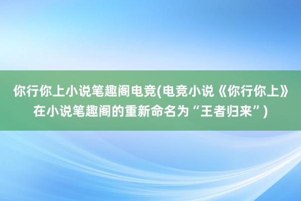 你行你上小说笔趣阁电竞(电竞小说《你行你上》在小说笔趣阁的重新命名为“王者归来”)