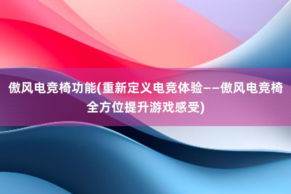 傲风电竞椅功能(重新定义电竞体验——傲风电竞椅全方位提升游戏感受)