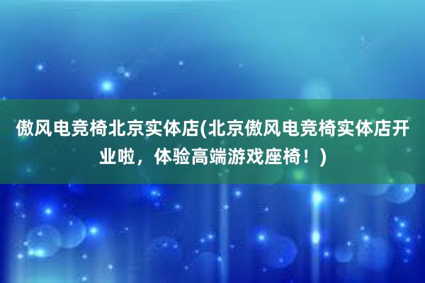 傲风电竞椅北京实体店(北京傲风电竞椅实体店开业啦，体验高端游戏座椅！)