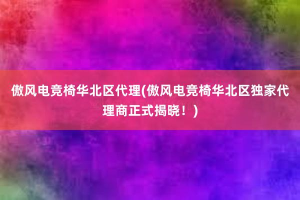 傲风电竞椅华北区代理(傲风电竞椅华北区独家代理商正式揭晓！)