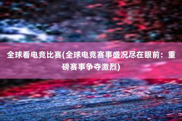 全球看电竞比赛(全球电竞赛事盛况尽在眼前：重磅赛事争夺激烈)