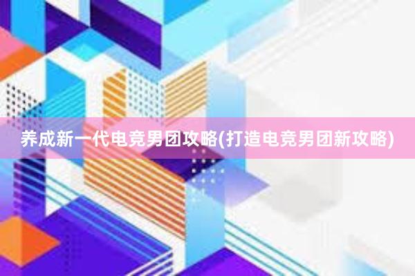 养成新一代电竞男团攻略(打造电竞男团新攻略)