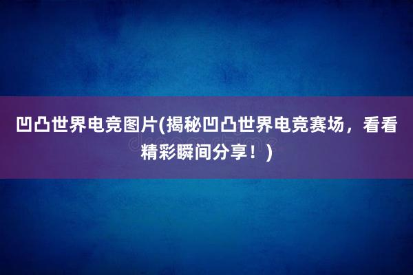 凹凸世界电竞图片(揭秘凹凸世界电竞赛场，看看精彩瞬间分享！)