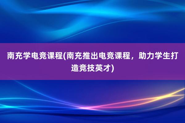 南充学电竞课程(南充推出电竞课程，助力学生打造竞技英才)