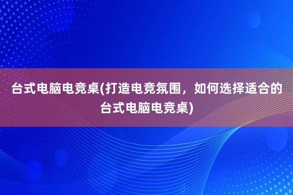 台式电脑电竞桌(打造电竞氛围，如何选择适合的台式电脑电竞桌)