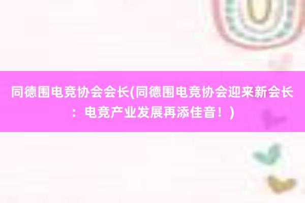 同德围电竞协会会长(同德围电竞协会迎来新会长：电竞产业发展再添佳音！)