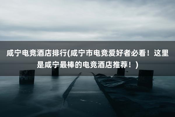 咸宁电竞酒店排行(咸宁市电竞爱好者必看！这里是咸宁最棒的电竞酒店推荐！)