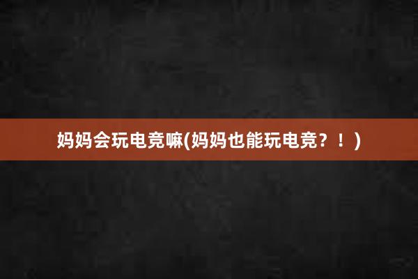 妈妈会玩电竞嘛(妈妈也能玩电竞？！)