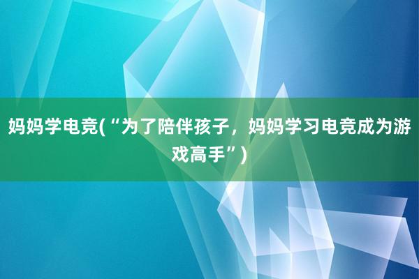 妈妈学电竞(“为了陪伴孩子，妈妈学习电竞成为游戏高手”)