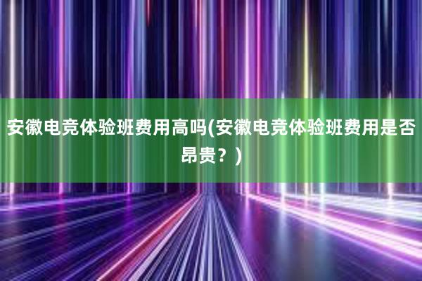 安徽电竞体验班费用高吗(安徽电竞体验班费用是否昂贵？)