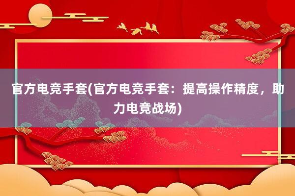 官方电竞手套(官方电竞手套：提高操作精度，助力电竞战场)