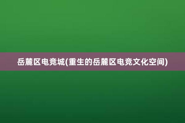 岳麓区电竞城(重生的岳麓区电竞文化空间)