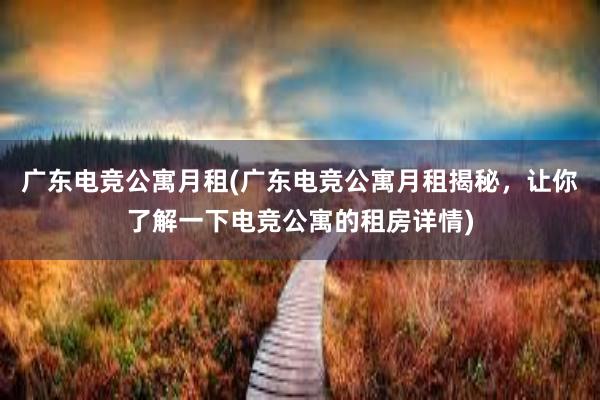 广东电竞公寓月租(广东电竞公寓月租揭秘，让你了解一下电竞公寓的租房详情)