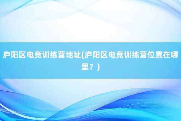 庐阳区电竞训练营地址(庐阳区电竞训练营位置在哪里？)