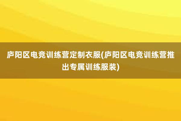 庐阳区电竞训练营定制衣服(庐阳区电竞训练营推出专属训练服装)