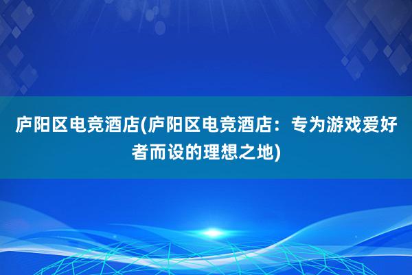 庐阳区电竞酒店(庐阳区电竞酒店：专为游戏爱好者而设的理想之地)