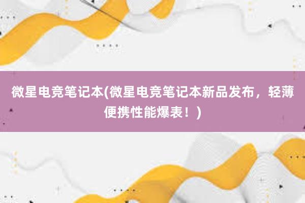 微星电竞笔记本(微星电竞笔记本新品发布，轻薄便携性能爆表！)