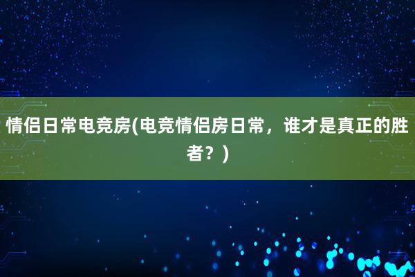 情侣日常电竞房(电竞情侣房日常，谁才是真正的胜者？)