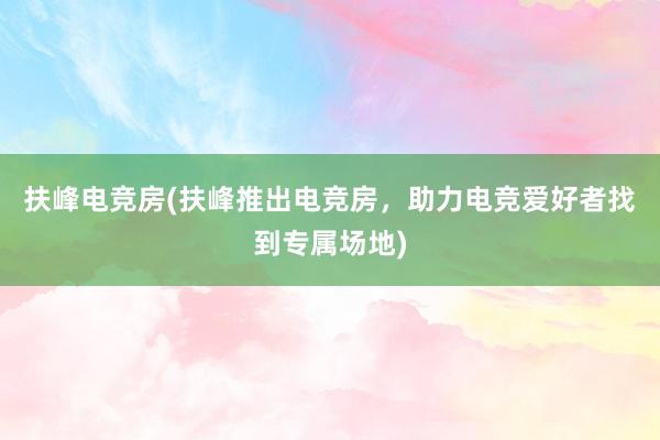 扶峰电竞房(扶峰推出电竞房，助力电竞爱好者找到专属场地)