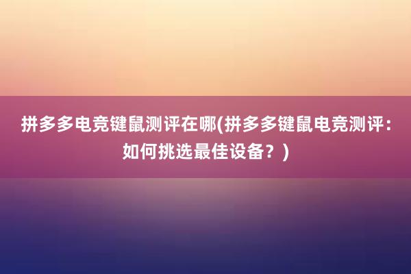 拼多多电竞键鼠测评在哪(拼多多键鼠电竞测评：如何挑选最佳设备？)