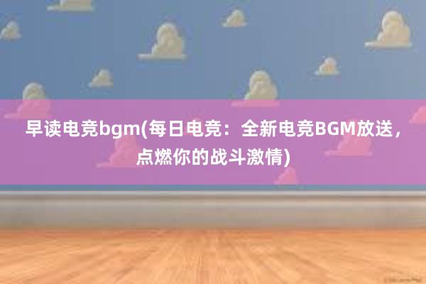 早读电竞bgm(每日电竞：全新电竞BGM放送，点燃你的战斗激情)