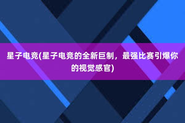 星子电竞(星子电竞的全新巨制，最强比赛引爆你的视觉感官)