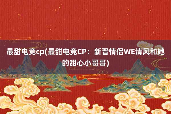 最甜电竞cp(最甜电竞CP：新晋情侣WE清风和她的甜心小哥哥)