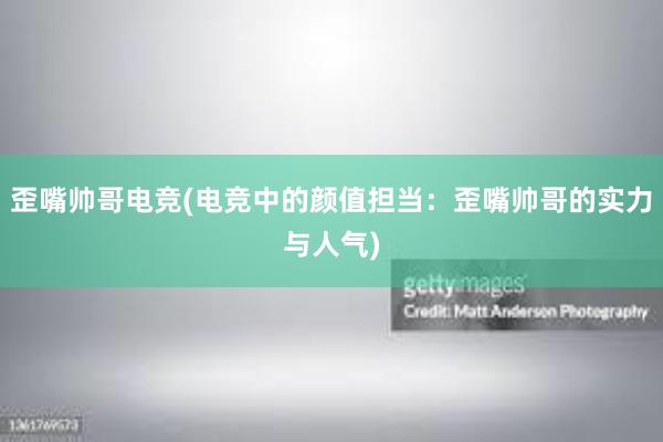 歪嘴帅哥电竞(电竞中的颜值担当：歪嘴帅哥的实力与人气)