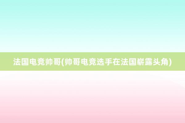 法国电竞帅哥(帅哥电竞选手在法国崭露头角)